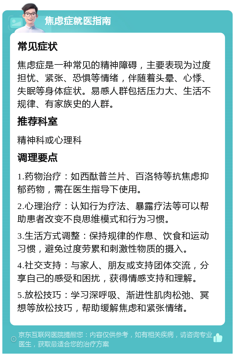 焦虑症就医指南 常见症状 焦虑症是一种常见的精神障碍，主要表现为过度担忧、紧张、恐惧等情绪，伴随着头晕、心悸、失眠等身体症状。易感人群包括压力大、生活不规律、有家族史的人群。 推荐科室 精神科或心理科 调理要点 1.药物治疗：如西酞普兰片、百洛特等抗焦虑抑郁药物，需在医生指导下使用。 2.心理治疗：认知行为疗法、暴露疗法等可以帮助患者改变不良思维模式和行为习惯。 3.生活方式调整：保持规律的作息、饮食和运动习惯，避免过度劳累和刺激性物质的摄入。 4.社交支持：与家人、朋友或支持团体交流，分享自己的感受和困扰，获得情感支持和理解。 5.放松技巧：学习深呼吸、渐进性肌肉松弛、冥想等放松技巧，帮助缓解焦虑和紧张情绪。