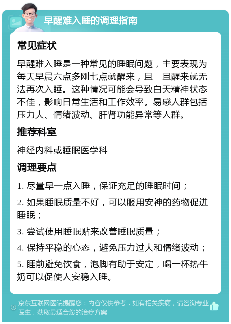 早醒难入睡的调理指南 常见症状 早醒难入睡是一种常见的睡眠问题，主要表现为每天早晨六点多刚七点就醒来，且一旦醒来就无法再次入睡。这种情况可能会导致白天精神状态不佳，影响日常生活和工作效率。易感人群包括压力大、情绪波动、肝肾功能异常等人群。 推荐科室 神经内科或睡眠医学科 调理要点 1. 尽量早一点入睡，保证充足的睡眠时间； 2. 如果睡眠质量不好，可以服用安神的药物促进睡眠； 3. 尝试使用睡眠贴来改善睡眠质量； 4. 保持平稳的心态，避免压力过大和情绪波动； 5. 睡前避免饮食，泡脚有助于安定，喝一杯热牛奶可以促使人安稳入睡。