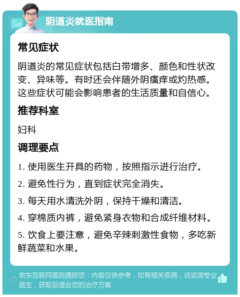 阴道炎就医指南 常见症状 阴道炎的常见症状包括白带增多、颜色和性状改变、异味等。有时还会伴随外阴瘙痒或灼热感。这些症状可能会影响患者的生活质量和自信心。 推荐科室 妇科 调理要点 1. 使用医生开具的药物，按照指示进行治疗。 2. 避免性行为，直到症状完全消失。 3. 每天用水清洗外阴，保持干燥和清洁。 4. 穿棉质内裤，避免紧身衣物和合成纤维材料。 5. 饮食上要注意，避免辛辣刺激性食物，多吃新鲜蔬菜和水果。