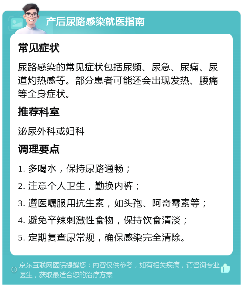 产后尿路感染就医指南 常见症状 尿路感染的常见症状包括尿频、尿急、尿痛、尿道灼热感等。部分患者可能还会出现发热、腰痛等全身症状。 推荐科室 泌尿外科或妇科 调理要点 1. 多喝水，保持尿路通畅； 2. 注意个人卫生，勤换内裤； 3. 遵医嘱服用抗生素，如头孢、阿奇霉素等； 4. 避免辛辣刺激性食物，保持饮食清淡； 5. 定期复查尿常规，确保感染完全清除。