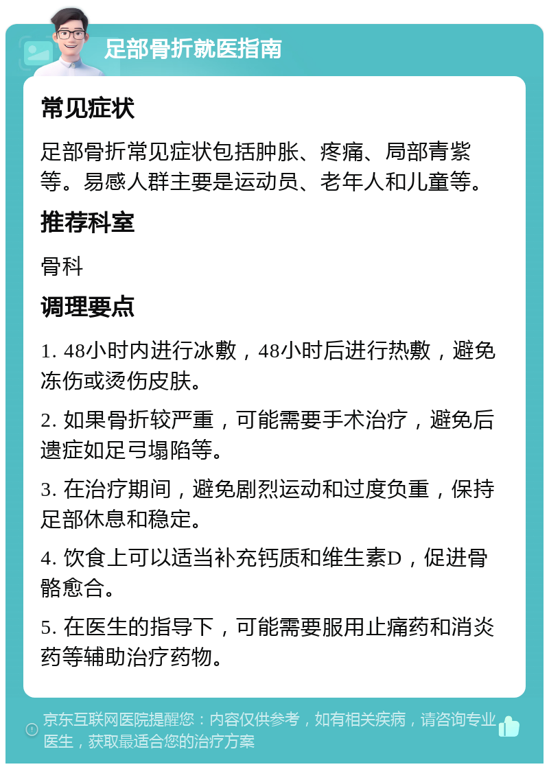 足部骨折就医指南 常见症状 足部骨折常见症状包括肿胀、疼痛、局部青紫等。易感人群主要是运动员、老年人和儿童等。 推荐科室 骨科 调理要点 1. 48小时内进行冰敷，48小时后进行热敷，避免冻伤或烫伤皮肤。 2. 如果骨折较严重，可能需要手术治疗，避免后遗症如足弓塌陷等。 3. 在治疗期间，避免剧烈运动和过度负重，保持足部休息和稳定。 4. 饮食上可以适当补充钙质和维生素D，促进骨骼愈合。 5. 在医生的指导下，可能需要服用止痛药和消炎药等辅助治疗药物。