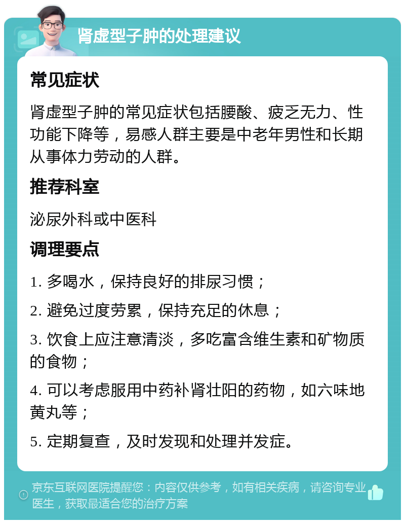 肾虚型子肿的处理建议 常见症状 肾虚型子肿的常见症状包括腰酸、疲乏无力、性功能下降等，易感人群主要是中老年男性和长期从事体力劳动的人群。 推荐科室 泌尿外科或中医科 调理要点 1. 多喝水，保持良好的排尿习惯； 2. 避免过度劳累，保持充足的休息； 3. 饮食上应注意清淡，多吃富含维生素和矿物质的食物； 4. 可以考虑服用中药补肾壮阳的药物，如六味地黄丸等； 5. 定期复查，及时发现和处理并发症。