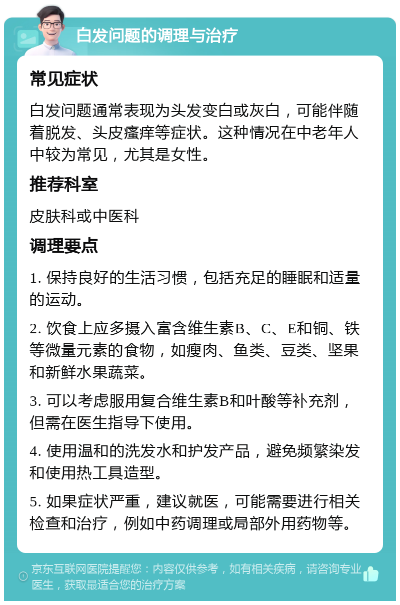 白发问题的调理与治疗 常见症状 白发问题通常表现为头发变白或灰白，可能伴随着脱发、头皮瘙痒等症状。这种情况在中老年人中较为常见，尤其是女性。 推荐科室 皮肤科或中医科 调理要点 1. 保持良好的生活习惯，包括充足的睡眠和适量的运动。 2. 饮食上应多摄入富含维生素B、C、E和铜、铁等微量元素的食物，如瘦肉、鱼类、豆类、坚果和新鲜水果蔬菜。 3. 可以考虑服用复合维生素B和叶酸等补充剂，但需在医生指导下使用。 4. 使用温和的洗发水和护发产品，避免频繁染发和使用热工具造型。 5. 如果症状严重，建议就医，可能需要进行相关检查和治疗，例如中药调理或局部外用药物等。