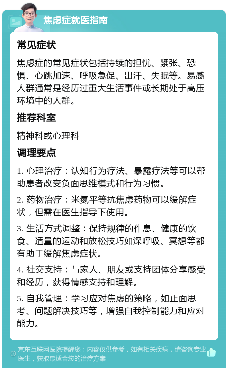 焦虑症就医指南 常见症状 焦虑症的常见症状包括持续的担忧、紧张、恐惧、心跳加速、呼吸急促、出汗、失眠等。易感人群通常是经历过重大生活事件或长期处于高压环境中的人群。 推荐科室 精神科或心理科 调理要点 1. 心理治疗：认知行为疗法、暴露疗法等可以帮助患者改变负面思维模式和行为习惯。 2. 药物治疗：米氮平等抗焦虑药物可以缓解症状，但需在医生指导下使用。 3. 生活方式调整：保持规律的作息、健康的饮食、适量的运动和放松技巧如深呼吸、冥想等都有助于缓解焦虑症状。 4. 社交支持：与家人、朋友或支持团体分享感受和经历，获得情感支持和理解。 5. 自我管理：学习应对焦虑的策略，如正面思考、问题解决技巧等，增强自我控制能力和应对能力。