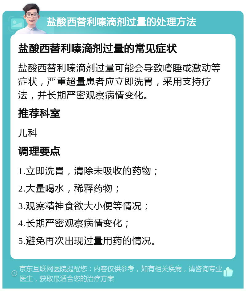 盐酸西替利嗪滴剂过量的处理方法 盐酸西替利嗪滴剂过量的常见症状 盐酸西替利嗪滴剂过量可能会导致嗜睡或激动等症状，严重超量患者应立即洗胃，采用支持疗法，并长期严密观察病情变化。 推荐科室 儿科 调理要点 1.立即洗胃，清除未吸收的药物； 2.大量喝水，稀释药物； 3.观察精神食欲大小便等情况； 4.长期严密观察病情变化； 5.避免再次出现过量用药的情况。