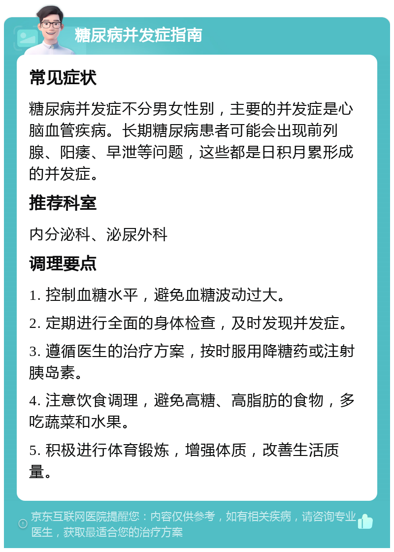 糖尿病并发症指南 常见症状 糖尿病并发症不分男女性别，主要的并发症是心脑血管疾病。长期糖尿病患者可能会出现前列腺、阳痿、早泄等问题，这些都是日积月累形成的并发症。 推荐科室 内分泌科、泌尿外科 调理要点 1. 控制血糖水平，避免血糖波动过大。 2. 定期进行全面的身体检查，及时发现并发症。 3. 遵循医生的治疗方案，按时服用降糖药或注射胰岛素。 4. 注意饮食调理，避免高糖、高脂肪的食物，多吃蔬菜和水果。 5. 积极进行体育锻炼，增强体质，改善生活质量。