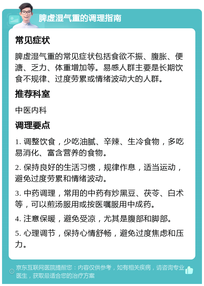 脾虚湿气重的调理指南 常见症状 脾虚湿气重的常见症状包括食欲不振、腹胀、便溏、乏力、体重增加等。易感人群主要是长期饮食不规律、过度劳累或情绪波动大的人群。 推荐科室 中医内科 调理要点 1. 调整饮食，少吃油腻、辛辣、生冷食物，多吃易消化、富含营养的食物。 2. 保持良好的生活习惯，规律作息，适当运动，避免过度劳累和情绪波动。 3. 中药调理，常用的中药有炒黑豆、茯苓、白术等，可以煎汤服用或按医嘱服用中成药。 4. 注意保暖，避免受凉，尤其是腹部和脚部。 5. 心理调节，保持心情舒畅，避免过度焦虑和压力。