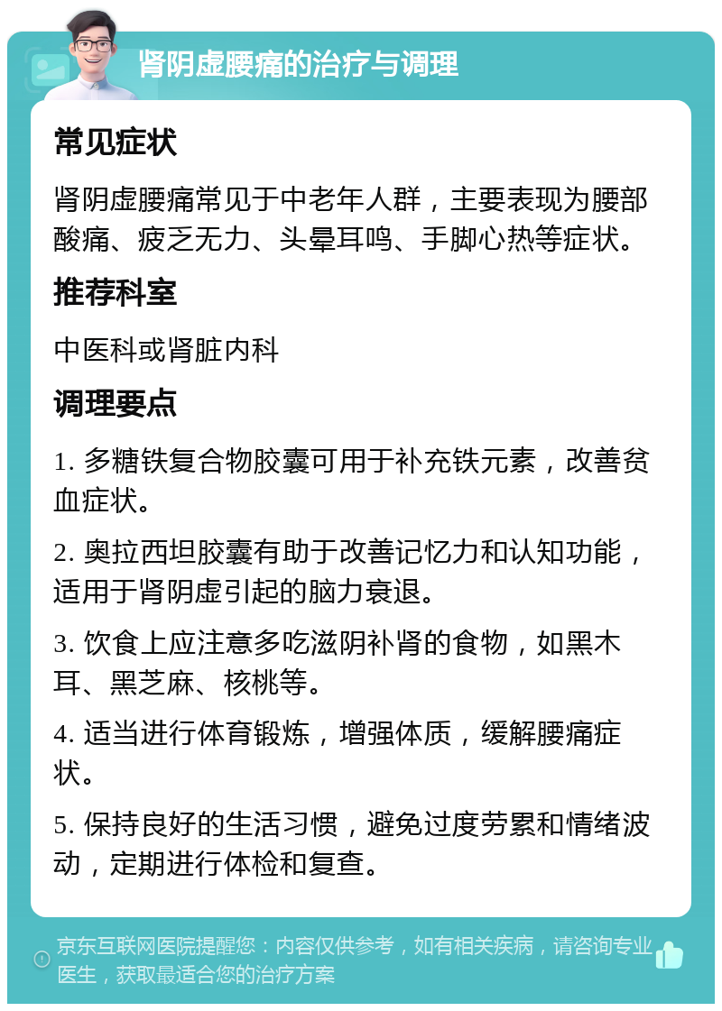 肾阴虚腰痛的治疗与调理 常见症状 肾阴虚腰痛常见于中老年人群，主要表现为腰部酸痛、疲乏无力、头晕耳鸣、手脚心热等症状。 推荐科室 中医科或肾脏内科 调理要点 1. 多糖铁复合物胶囊可用于补充铁元素，改善贫血症状。 2. 奥拉西坦胶囊有助于改善记忆力和认知功能，适用于肾阴虚引起的脑力衰退。 3. 饮食上应注意多吃滋阴补肾的食物，如黑木耳、黑芝麻、核桃等。 4. 适当进行体育锻炼，增强体质，缓解腰痛症状。 5. 保持良好的生活习惯，避免过度劳累和情绪波动，定期进行体检和复查。