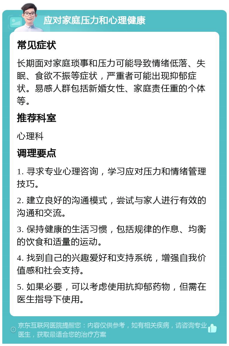 应对家庭压力和心理健康 常见症状 长期面对家庭琐事和压力可能导致情绪低落、失眠、食欲不振等症状，严重者可能出现抑郁症状。易感人群包括新婚女性、家庭责任重的个体等。 推荐科室 心理科 调理要点 1. 寻求专业心理咨询，学习应对压力和情绪管理技巧。 2. 建立良好的沟通模式，尝试与家人进行有效的沟通和交流。 3. 保持健康的生活习惯，包括规律的作息、均衡的饮食和适量的运动。 4. 找到自己的兴趣爱好和支持系统，增强自我价值感和社会支持。 5. 如果必要，可以考虑使用抗抑郁药物，但需在医生指导下使用。