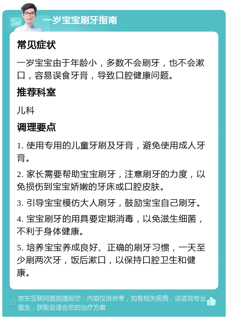 一岁宝宝刷牙指南 常见症状 一岁宝宝由于年龄小，多数不会刷牙，也不会漱口，容易误食牙膏，导致口腔健康问题。 推荐科室 儿科 调理要点 1. 使用专用的儿童牙刷及牙膏，避免使用成人牙膏。 2. 家长需要帮助宝宝刷牙，注意刷牙的力度，以免损伤到宝宝娇嫩的牙床或口腔皮肤。 3. 引导宝宝模仿大人刷牙，鼓励宝宝自己刷牙。 4. 宝宝刷牙的用具要定期消毒，以免滋生细菌，不利于身体健康。 5. 培养宝宝养成良好、正确的刷牙习惯，一天至少刷两次牙，饭后漱口，以保持口腔卫生和健康。