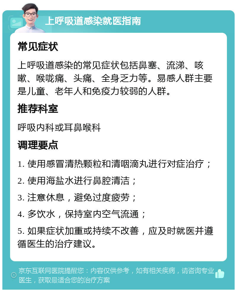 上呼吸道感染就医指南 常见症状 上呼吸道感染的常见症状包括鼻塞、流涕、咳嗽、喉咙痛、头痛、全身乏力等。易感人群主要是儿童、老年人和免疫力较弱的人群。 推荐科室 呼吸内科或耳鼻喉科 调理要点 1. 使用感冒清热颗粒和清咽滴丸进行对症治疗； 2. 使用海盐水进行鼻腔清洁； 3. 注意休息，避免过度疲劳； 4. 多饮水，保持室内空气流通； 5. 如果症状加重或持续不改善，应及时就医并遵循医生的治疗建议。