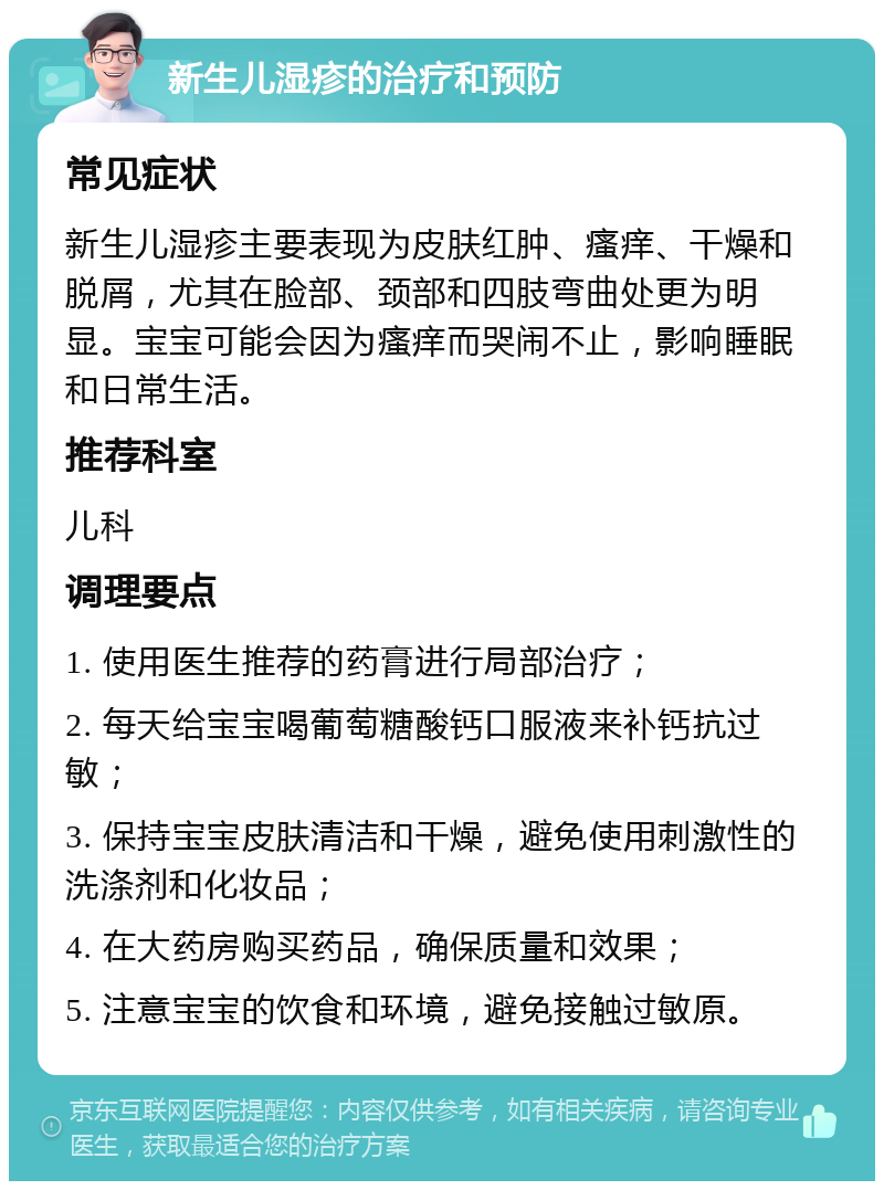 新生儿湿疹的治疗和预防 常见症状 新生儿湿疹主要表现为皮肤红肿、瘙痒、干燥和脱屑，尤其在脸部、颈部和四肢弯曲处更为明显。宝宝可能会因为瘙痒而哭闹不止，影响睡眠和日常生活。 推荐科室 儿科 调理要点 1. 使用医生推荐的药膏进行局部治疗； 2. 每天给宝宝喝葡萄糖酸钙口服液来补钙抗过敏； 3. 保持宝宝皮肤清洁和干燥，避免使用刺激性的洗涤剂和化妆品； 4. 在大药房购买药品，确保质量和效果； 5. 注意宝宝的饮食和环境，避免接触过敏原。