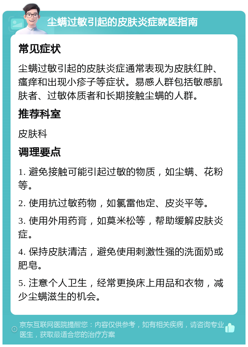 尘螨过敏引起的皮肤炎症就医指南 常见症状 尘螨过敏引起的皮肤炎症通常表现为皮肤红肿、瘙痒和出现小疹子等症状。易感人群包括敏感肌肤者、过敏体质者和长期接触尘螨的人群。 推荐科室 皮肤科 调理要点 1. 避免接触可能引起过敏的物质，如尘螨、花粉等。 2. 使用抗过敏药物，如氯雷他定、皮炎平等。 3. 使用外用药膏，如莫米松等，帮助缓解皮肤炎症。 4. 保持皮肤清洁，避免使用刺激性强的洗面奶或肥皂。 5. 注意个人卫生，经常更换床上用品和衣物，减少尘螨滋生的机会。