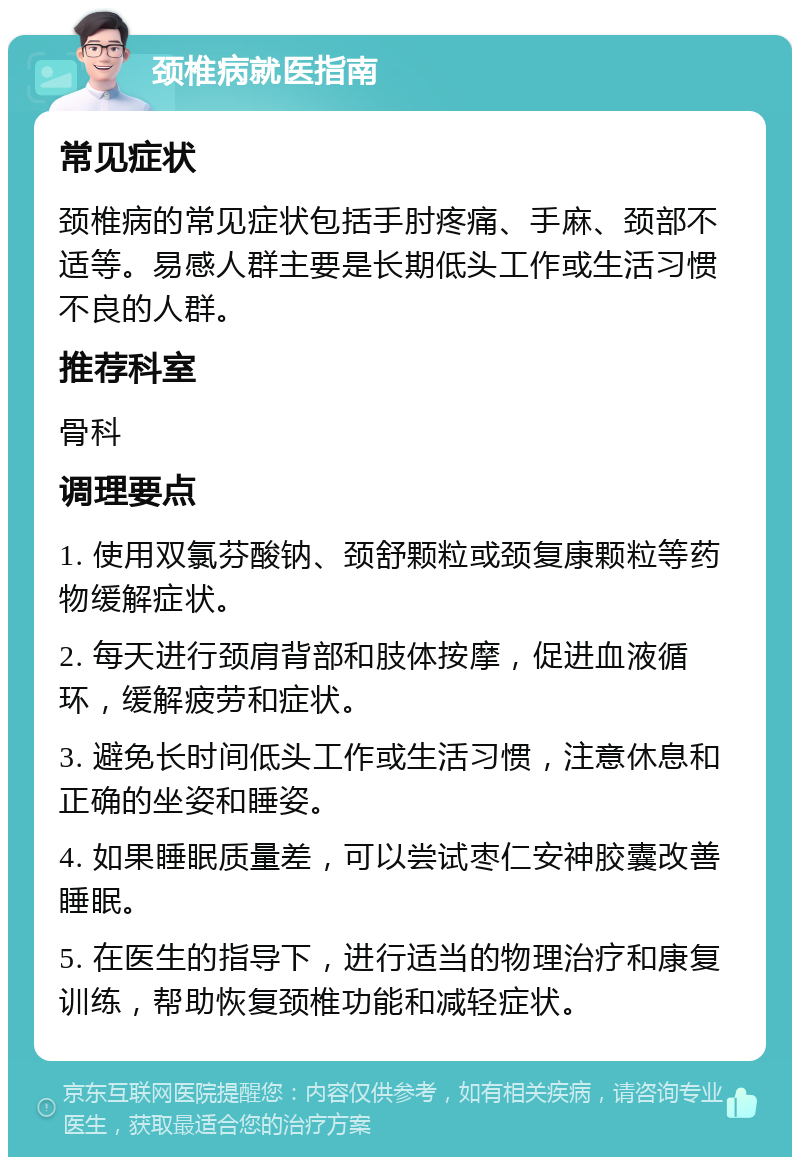 颈椎病就医指南 常见症状 颈椎病的常见症状包括手肘疼痛、手麻、颈部不适等。易感人群主要是长期低头工作或生活习惯不良的人群。 推荐科室 骨科 调理要点 1. 使用双氯芬酸钠、颈舒颗粒或颈复康颗粒等药物缓解症状。 2. 每天进行颈肩背部和肢体按摩，促进血液循环，缓解疲劳和症状。 3. 避免长时间低头工作或生活习惯，注意休息和正确的坐姿和睡姿。 4. 如果睡眠质量差，可以尝试枣仁安神胶囊改善睡眠。 5. 在医生的指导下，进行适当的物理治疗和康复训练，帮助恢复颈椎功能和减轻症状。