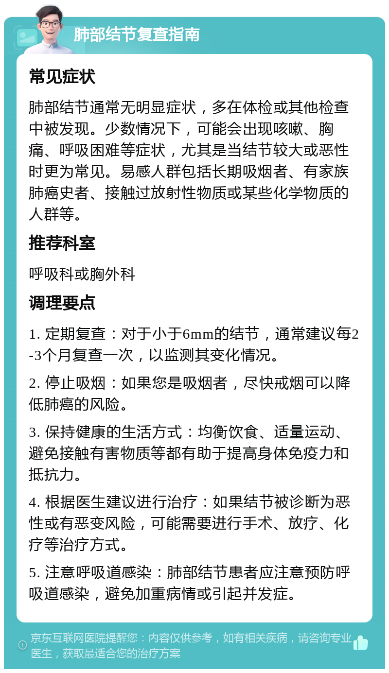 肺部结节复查指南 常见症状 肺部结节通常无明显症状，多在体检或其他检查中被发现。少数情况下，可能会出现咳嗽、胸痛、呼吸困难等症状，尤其是当结节较大或恶性时更为常见。易感人群包括长期吸烟者、有家族肺癌史者、接触过放射性物质或某些化学物质的人群等。 推荐科室 呼吸科或胸外科 调理要点 1. 定期复查：对于小于6mm的结节，通常建议每2-3个月复查一次，以监测其变化情况。 2. 停止吸烟：如果您是吸烟者，尽快戒烟可以降低肺癌的风险。 3. 保持健康的生活方式：均衡饮食、适量运动、避免接触有害物质等都有助于提高身体免疫力和抵抗力。 4. 根据医生建议进行治疗：如果结节被诊断为恶性或有恶变风险，可能需要进行手术、放疗、化疗等治疗方式。 5. 注意呼吸道感染：肺部结节患者应注意预防呼吸道感染，避免加重病情或引起并发症。