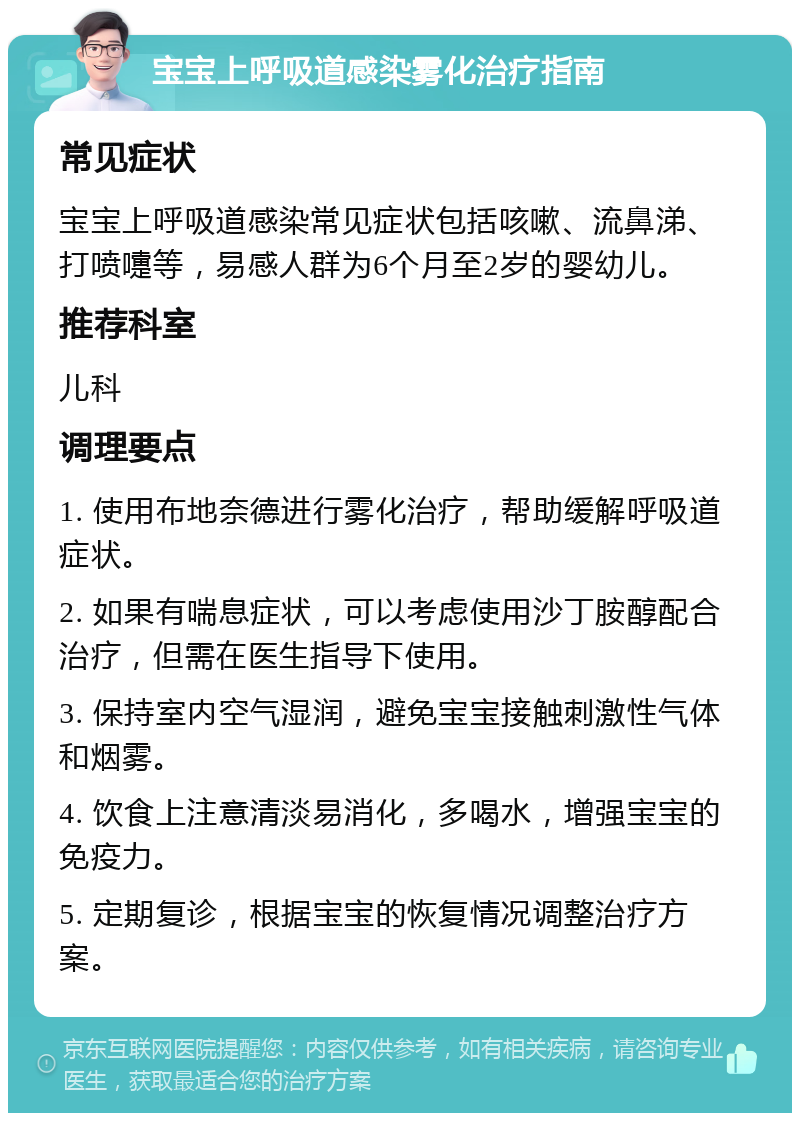 宝宝上呼吸道感染雾化治疗指南 常见症状 宝宝上呼吸道感染常见症状包括咳嗽、流鼻涕、打喷嚏等，易感人群为6个月至2岁的婴幼儿。 推荐科室 儿科 调理要点 1. 使用布地奈德进行雾化治疗，帮助缓解呼吸道症状。 2. 如果有喘息症状，可以考虑使用沙丁胺醇配合治疗，但需在医生指导下使用。 3. 保持室内空气湿润，避免宝宝接触刺激性气体和烟雾。 4. 饮食上注意清淡易消化，多喝水，增强宝宝的免疫力。 5. 定期复诊，根据宝宝的恢复情况调整治疗方案。