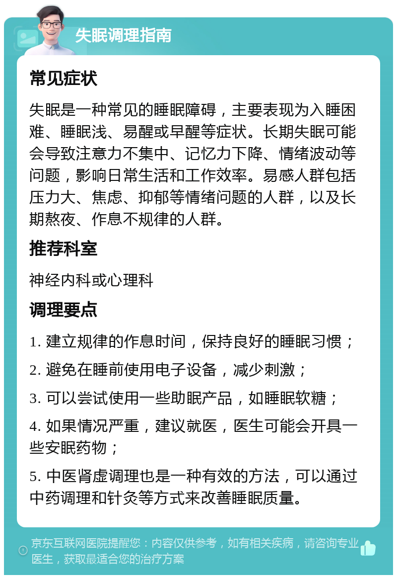 失眠调理指南 常见症状 失眠是一种常见的睡眠障碍，主要表现为入睡困难、睡眠浅、易醒或早醒等症状。长期失眠可能会导致注意力不集中、记忆力下降、情绪波动等问题，影响日常生活和工作效率。易感人群包括压力大、焦虑、抑郁等情绪问题的人群，以及长期熬夜、作息不规律的人群。 推荐科室 神经内科或心理科 调理要点 1. 建立规律的作息时间，保持良好的睡眠习惯； 2. 避免在睡前使用电子设备，减少刺激； 3. 可以尝试使用一些助眠产品，如睡眠软糖； 4. 如果情况严重，建议就医，医生可能会开具一些安眠药物； 5. 中医肾虚调理也是一种有效的方法，可以通过中药调理和针灸等方式来改善睡眠质量。