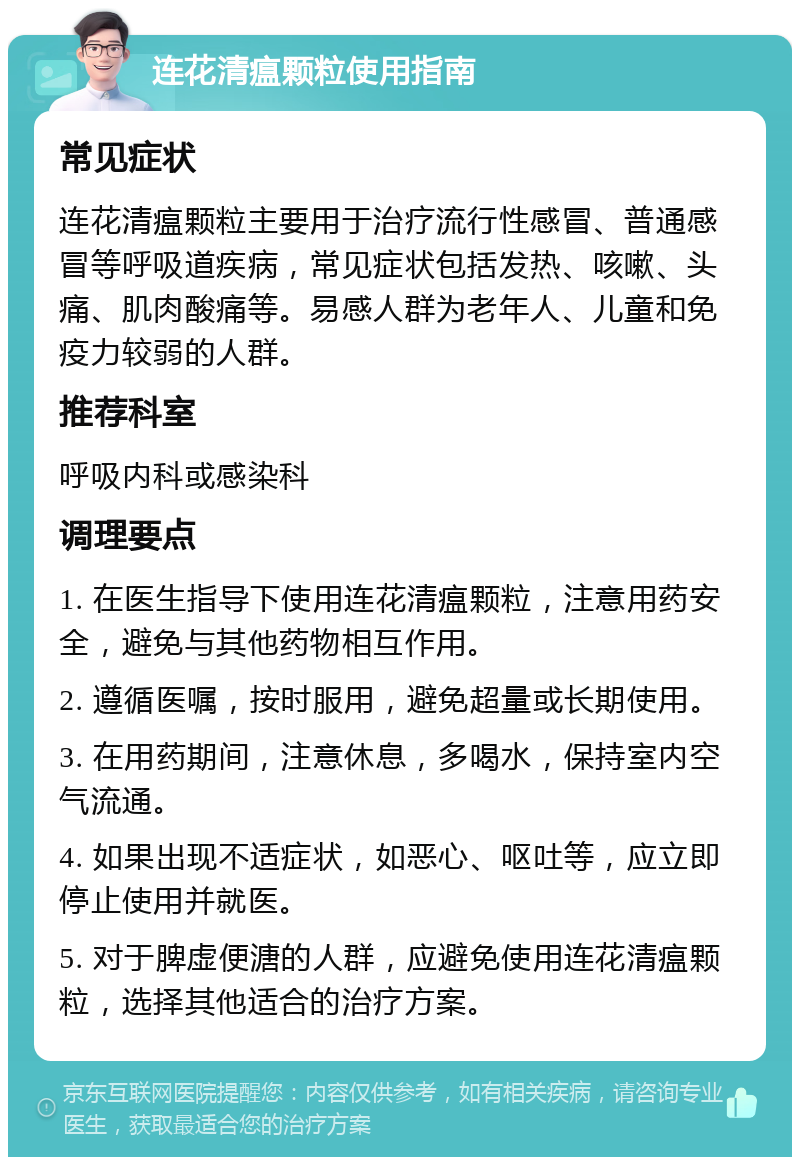 连花清瘟颗粒使用指南 常见症状 连花清瘟颗粒主要用于治疗流行性感冒、普通感冒等呼吸道疾病，常见症状包括发热、咳嗽、头痛、肌肉酸痛等。易感人群为老年人、儿童和免疫力较弱的人群。 推荐科室 呼吸内科或感染科 调理要点 1. 在医生指导下使用连花清瘟颗粒，注意用药安全，避免与其他药物相互作用。 2. 遵循医嘱，按时服用，避免超量或长期使用。 3. 在用药期间，注意休息，多喝水，保持室内空气流通。 4. 如果出现不适症状，如恶心、呕吐等，应立即停止使用并就医。 5. 对于脾虚便溏的人群，应避免使用连花清瘟颗粒，选择其他适合的治疗方案。