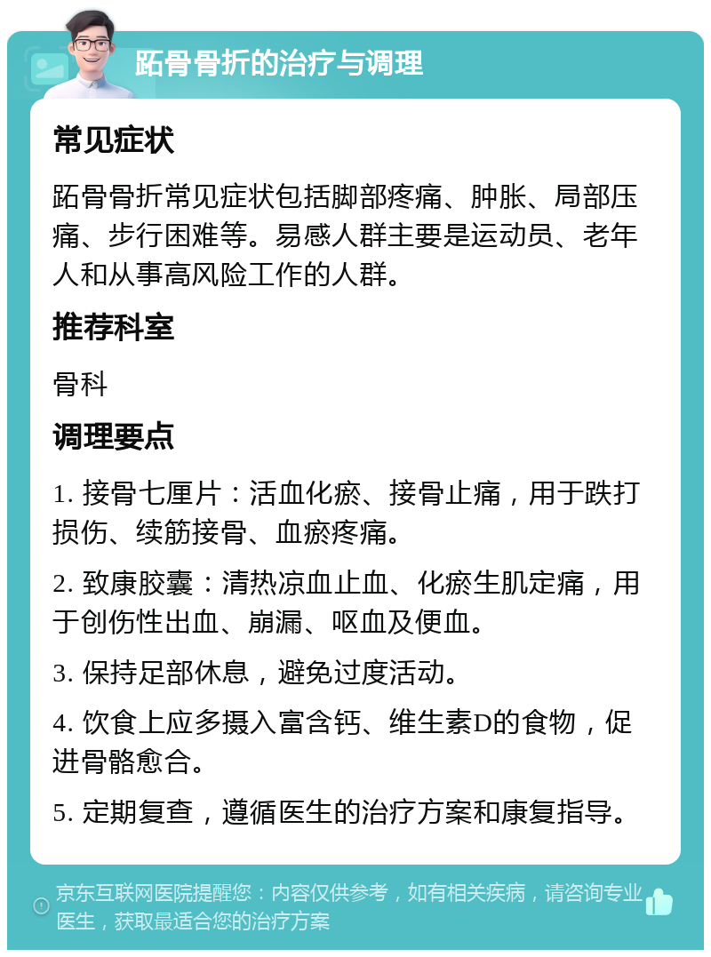 跖骨骨折的治疗与调理 常见症状 跖骨骨折常见症状包括脚部疼痛、肿胀、局部压痛、步行困难等。易感人群主要是运动员、老年人和从事高风险工作的人群。 推荐科室 骨科 调理要点 1. 接骨七厘片：活血化瘀、接骨止痛，用于跌打损伤、续筋接骨、血瘀疼痛。 2. 致康胶囊：清热凉血止血、化瘀生肌定痛，用于创伤性出血、崩漏、呕血及便血。 3. 保持足部休息，避免过度活动。 4. 饮食上应多摄入富含钙、维生素D的食物，促进骨骼愈合。 5. 定期复查，遵循医生的治疗方案和康复指导。