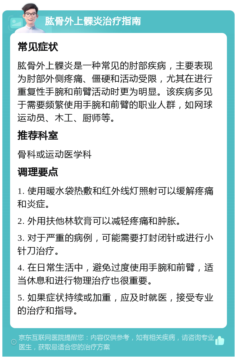 肱骨外上髁炎治疗指南 常见症状 肱骨外上髁炎是一种常见的肘部疾病，主要表现为肘部外侧疼痛、僵硬和活动受限，尤其在进行重复性手腕和前臂活动时更为明显。该疾病多见于需要频繁使用手腕和前臂的职业人群，如网球运动员、木工、厨师等。 推荐科室 骨科或运动医学科 调理要点 1. 使用暖水袋热敷和红外线灯照射可以缓解疼痛和炎症。 2. 外用扶他林软膏可以减轻疼痛和肿胀。 3. 对于严重的病例，可能需要打封闭针或进行小针刀治疗。 4. 在日常生活中，避免过度使用手腕和前臂，适当休息和进行物理治疗也很重要。 5. 如果症状持续或加重，应及时就医，接受专业的治疗和指导。