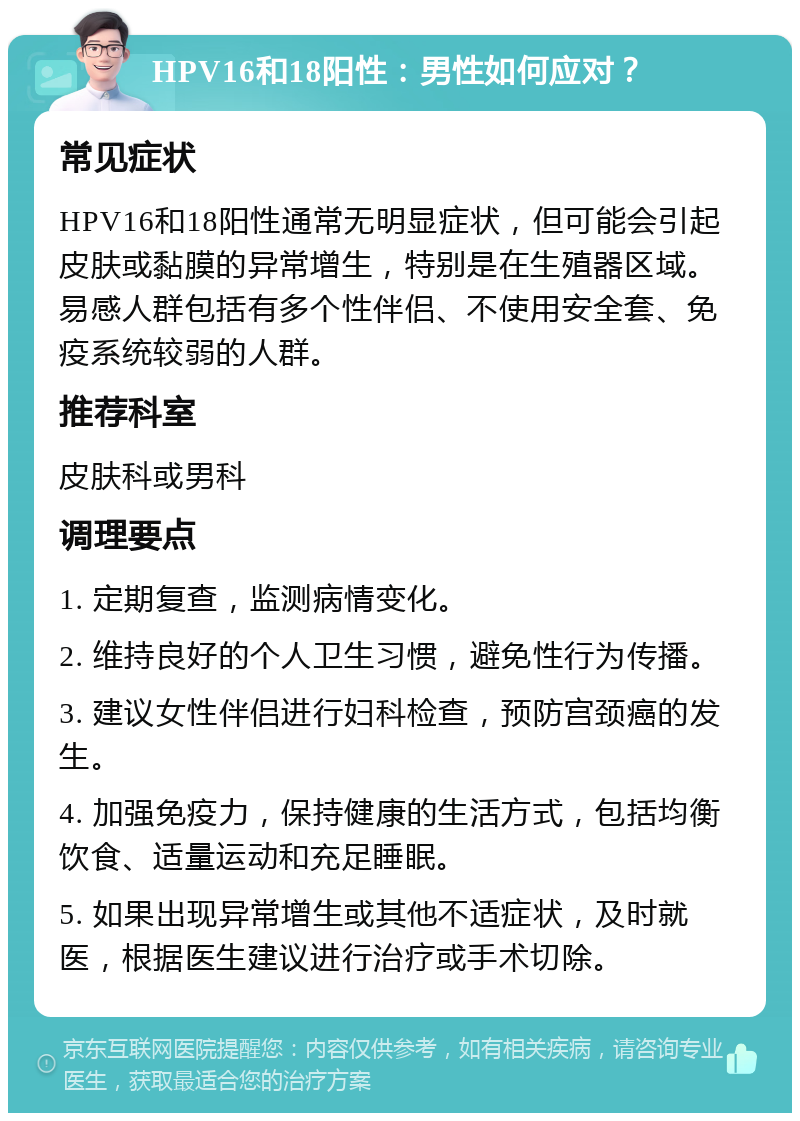 HPV16和18阳性：男性如何应对？ 常见症状 HPV16和18阳性通常无明显症状，但可能会引起皮肤或黏膜的异常增生，特别是在生殖器区域。易感人群包括有多个性伴侣、不使用安全套、免疫系统较弱的人群。 推荐科室 皮肤科或男科 调理要点 1. 定期复查，监测病情变化。 2. 维持良好的个人卫生习惯，避免性行为传播。 3. 建议女性伴侣进行妇科检查，预防宫颈癌的发生。 4. 加强免疫力，保持健康的生活方式，包括均衡饮食、适量运动和充足睡眠。 5. 如果出现异常增生或其他不适症状，及时就医，根据医生建议进行治疗或手术切除。