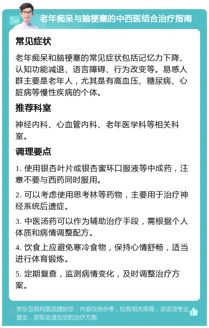 老年痴呆与脑梗塞的中西医结合治疗指南 常见症状 老年痴呆和脑梗塞的常见症状包括记忆力下降、认知功能减退、语言障碍、行为改变等。易感人群主要是老年人，尤其是有高血压、糖尿病、心脏病等慢性疾病的个体。 推荐科室 神经内科、心血管内科、老年医学科等相关科室。 调理要点 1. 使用银杏叶片或银杏蜜环口服液等中成药，注意不要与西药同时服用。 2. 可以考虑使用思考林等药物，主要用于治疗神经系统后遗症。 3. 中医汤药可以作为辅助治疗手段，需根据个人体质和病情调整配方。 4. 饮食上应避免寒冷食物，保持心情舒畅，适当进行体育锻炼。 5. 定期复查，监测病情变化，及时调整治疗方案。