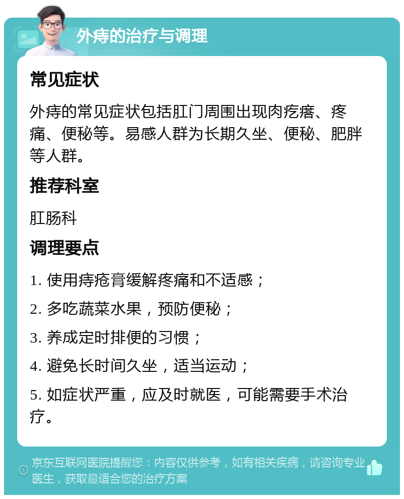 外痔的治疗与调理 常见症状 外痔的常见症状包括肛门周围出现肉疙瘩、疼痛、便秘等。易感人群为长期久坐、便秘、肥胖等人群。 推荐科室 肛肠科 调理要点 1. 使用痔疮膏缓解疼痛和不适感； 2. 多吃蔬菜水果，预防便秘； 3. 养成定时排便的习惯； 4. 避免长时间久坐，适当运动； 5. 如症状严重，应及时就医，可能需要手术治疗。