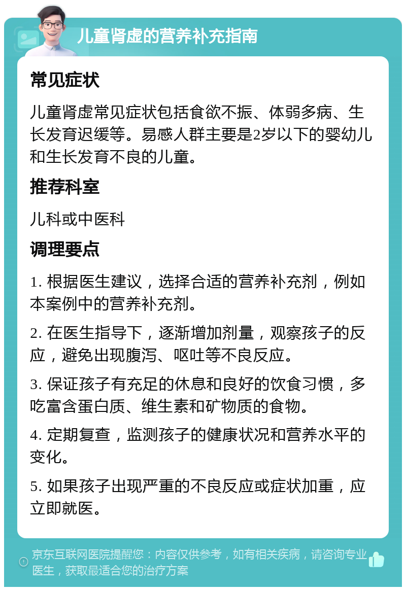 儿童肾虚的营养补充指南 常见症状 儿童肾虚常见症状包括食欲不振、体弱多病、生长发育迟缓等。易感人群主要是2岁以下的婴幼儿和生长发育不良的儿童。 推荐科室 儿科或中医科 调理要点 1. 根据医生建议，选择合适的营养补充剂，例如本案例中的营养补充剂。 2. 在医生指导下，逐渐增加剂量，观察孩子的反应，避免出现腹泻、呕吐等不良反应。 3. 保证孩子有充足的休息和良好的饮食习惯，多吃富含蛋白质、维生素和矿物质的食物。 4. 定期复查，监测孩子的健康状况和营养水平的变化。 5. 如果孩子出现严重的不良反应或症状加重，应立即就医。