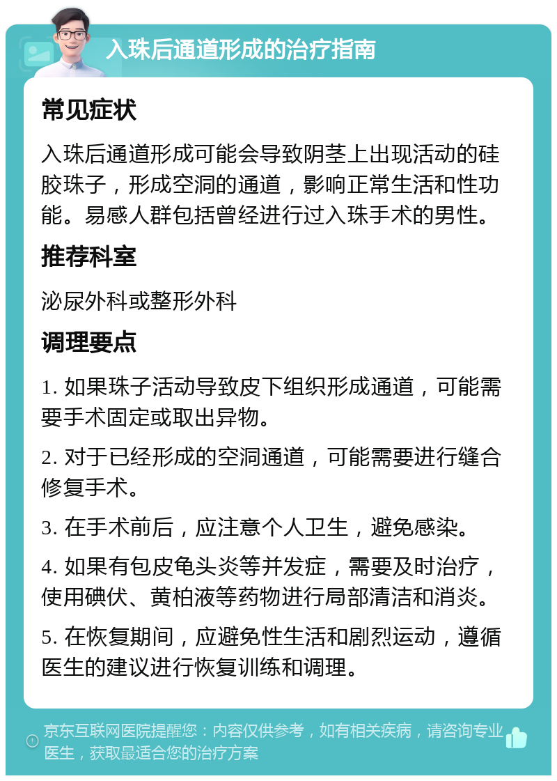 入珠后通道形成的治疗指南 常见症状 入珠后通道形成可能会导致阴茎上出现活动的硅胶珠子，形成空洞的通道，影响正常生活和性功能。易感人群包括曾经进行过入珠手术的男性。 推荐科室 泌尿外科或整形外科 调理要点 1. 如果珠子活动导致皮下组织形成通道，可能需要手术固定或取出异物。 2. 对于已经形成的空洞通道，可能需要进行缝合修复手术。 3. 在手术前后，应注意个人卫生，避免感染。 4. 如果有包皮龟头炎等并发症，需要及时治疗，使用碘伏、黄柏液等药物进行局部清洁和消炎。 5. 在恢复期间，应避免性生活和剧烈运动，遵循医生的建议进行恢复训练和调理。