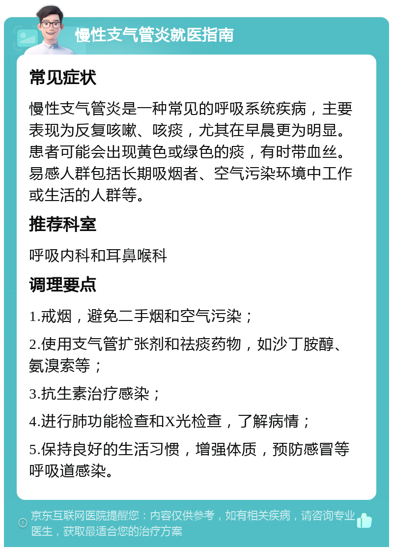 慢性支气管炎就医指南 常见症状 慢性支气管炎是一种常见的呼吸系统疾病，主要表现为反复咳嗽、咳痰，尤其在早晨更为明显。患者可能会出现黄色或绿色的痰，有时带血丝。易感人群包括长期吸烟者、空气污染环境中工作或生活的人群等。 推荐科室 呼吸内科和耳鼻喉科 调理要点 1.戒烟，避免二手烟和空气污染； 2.使用支气管扩张剂和祛痰药物，如沙丁胺醇、氨溴索等； 3.抗生素治疗感染； 4.进行肺功能检查和X光检查，了解病情； 5.保持良好的生活习惯，增强体质，预防感冒等呼吸道感染。