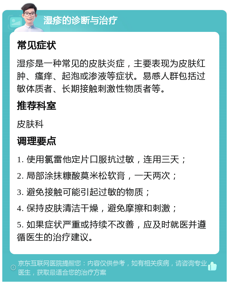 湿疹的诊断与治疗 常见症状 湿疹是一种常见的皮肤炎症，主要表现为皮肤红肿、瘙痒、起泡或渗液等症状。易感人群包括过敏体质者、长期接触刺激性物质者等。 推荐科室 皮肤科 调理要点 1. 使用氯雷他定片口服抗过敏，连用三天； 2. 局部涂抹糠酸莫米松软膏，一天两次； 3. 避免接触可能引起过敏的物质； 4. 保持皮肤清洁干燥，避免摩擦和刺激； 5. 如果症状严重或持续不改善，应及时就医并遵循医生的治疗建议。