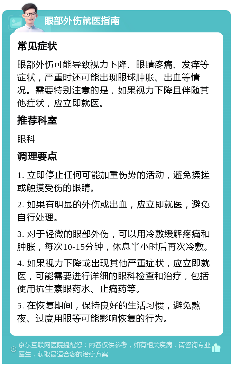 眼部外伤就医指南 常见症状 眼部外伤可能导致视力下降、眼睛疼痛、发痒等症状，严重时还可能出现眼球肿胀、出血等情况。需要特别注意的是，如果视力下降且伴随其他症状，应立即就医。 推荐科室 眼科 调理要点 1. 立即停止任何可能加重伤势的活动，避免揉搓或触摸受伤的眼睛。 2. 如果有明显的外伤或出血，应立即就医，避免自行处理。 3. 对于轻微的眼部外伤，可以用冷敷缓解疼痛和肿胀，每次10-15分钟，休息半小时后再次冷敷。 4. 如果视力下降或出现其他严重症状，应立即就医，可能需要进行详细的眼科检查和治疗，包括使用抗生素眼药水、止痛药等。 5. 在恢复期间，保持良好的生活习惯，避免熬夜、过度用眼等可能影响恢复的行为。