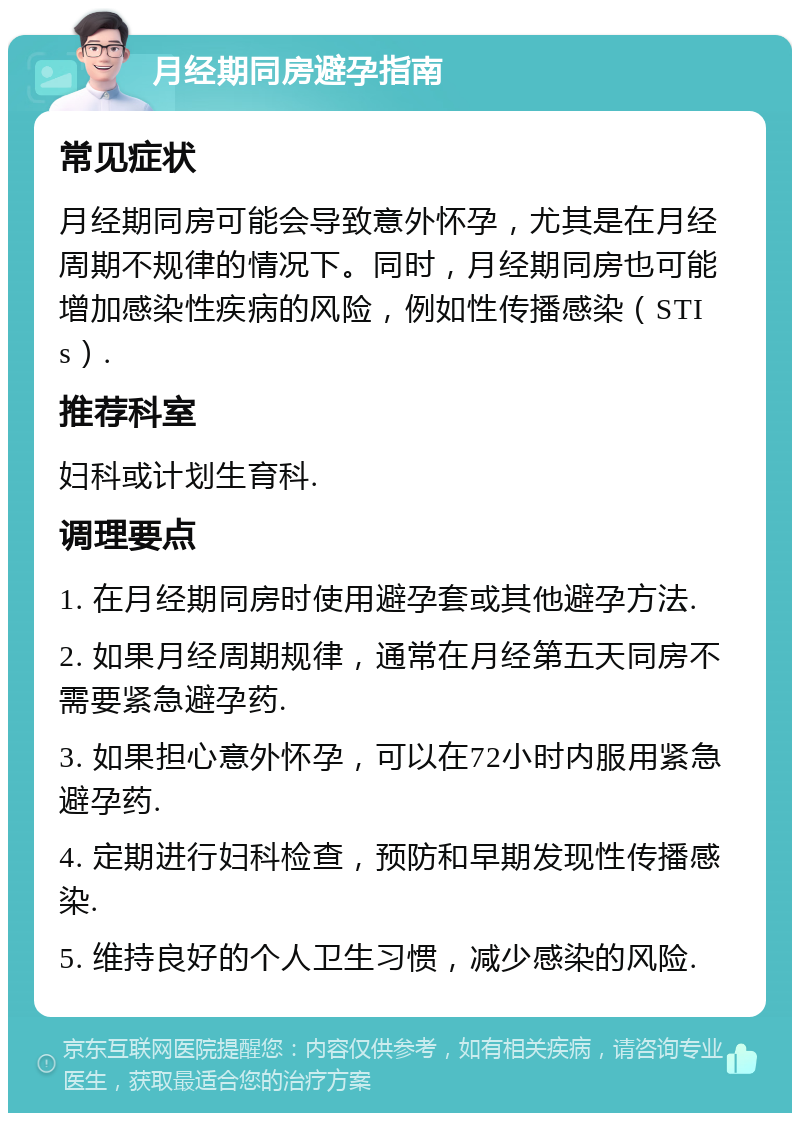 月经期同房避孕指南 常见症状 月经期同房可能会导致意外怀孕，尤其是在月经周期不规律的情况下。同时，月经期同房也可能增加感染性疾病的风险，例如性传播感染（STIs）. 推荐科室 妇科或计划生育科. 调理要点 1. 在月经期同房时使用避孕套或其他避孕方法. 2. 如果月经周期规律，通常在月经第五天同房不需要紧急避孕药. 3. 如果担心意外怀孕，可以在72小时内服用紧急避孕药. 4. 定期进行妇科检查，预防和早期发现性传播感染. 5. 维持良好的个人卫生习惯，减少感染的风险.