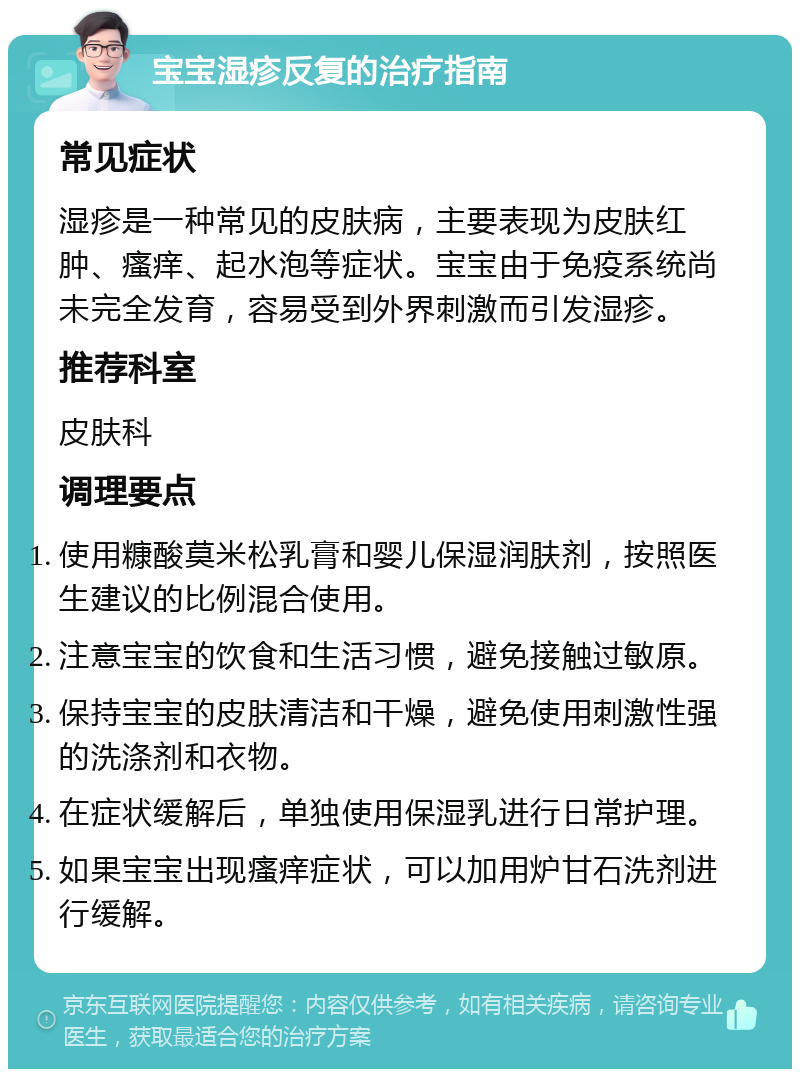 宝宝湿疹反复的治疗指南 常见症状 湿疹是一种常见的皮肤病，主要表现为皮肤红肿、瘙痒、起水泡等症状。宝宝由于免疫系统尚未完全发育，容易受到外界刺激而引发湿疹。 推荐科室 皮肤科 调理要点 使用糠酸莫米松乳膏和婴儿保湿润肤剂，按照医生建议的比例混合使用。 注意宝宝的饮食和生活习惯，避免接触过敏原。 保持宝宝的皮肤清洁和干燥，避免使用刺激性强的洗涤剂和衣物。 在症状缓解后，单独使用保湿乳进行日常护理。 如果宝宝出现瘙痒症状，可以加用炉甘石洗剂进行缓解。