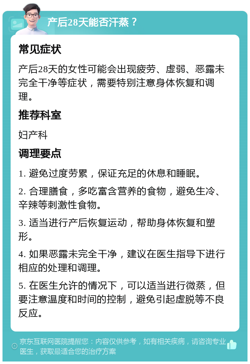 产后28天能否汗蒸？ 常见症状 产后28天的女性可能会出现疲劳、虚弱、恶露未完全干净等症状，需要特别注意身体恢复和调理。 推荐科室 妇产科 调理要点 1. 避免过度劳累，保证充足的休息和睡眠。 2. 合理膳食，多吃富含营养的食物，避免生冷、辛辣等刺激性食物。 3. 适当进行产后恢复运动，帮助身体恢复和塑形。 4. 如果恶露未完全干净，建议在医生指导下进行相应的处理和调理。 5. 在医生允许的情况下，可以适当进行微蒸，但要注意温度和时间的控制，避免引起虚脱等不良反应。