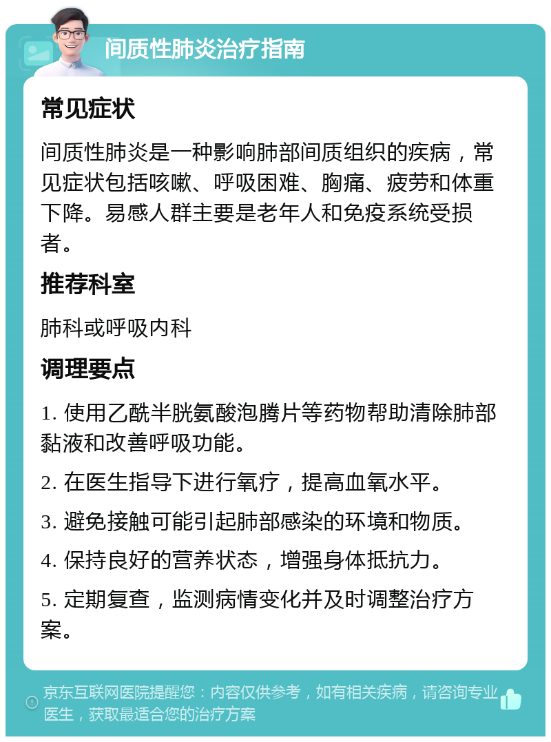 间质性肺炎治疗指南 常见症状 间质性肺炎是一种影响肺部间质组织的疾病，常见症状包括咳嗽、呼吸困难、胸痛、疲劳和体重下降。易感人群主要是老年人和免疫系统受损者。 推荐科室 肺科或呼吸内科 调理要点 1. 使用乙酰半胱氨酸泡腾片等药物帮助清除肺部黏液和改善呼吸功能。 2. 在医生指导下进行氧疗，提高血氧水平。 3. 避免接触可能引起肺部感染的环境和物质。 4. 保持良好的营养状态，增强身体抵抗力。 5. 定期复查，监测病情变化并及时调整治疗方案。