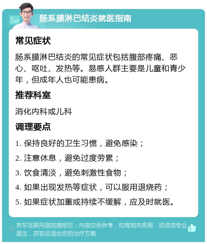 肠系膜淋巴结炎就医指南 常见症状 肠系膜淋巴结炎的常见症状包括腹部疼痛、恶心、呕吐、发热等。易感人群主要是儿童和青少年，但成年人也可能患病。 推荐科室 消化内科或儿科 调理要点 1. 保持良好的卫生习惯，避免感染； 2. 注意休息，避免过度劳累； 3. 饮食清淡，避免刺激性食物； 4. 如果出现发热等症状，可以服用退烧药； 5. 如果症状加重或持续不缓解，应及时就医。