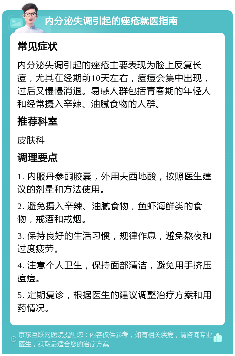 内分泌失调引起的痤疮就医指南 常见症状 内分泌失调引起的痤疮主要表现为脸上反复长痘，尤其在经期前10天左右，痘痘会集中出现，过后又慢慢消退。易感人群包括青春期的年轻人和经常摄入辛辣、油腻食物的人群。 推荐科室 皮肤科 调理要点 1. 内服丹参酮胶囊，外用夫西地酸，按照医生建议的剂量和方法使用。 2. 避免摄入辛辣、油腻食物，鱼虾海鲜类的食物，戒酒和戒烟。 3. 保持良好的生活习惯，规律作息，避免熬夜和过度疲劳。 4. 注意个人卫生，保持面部清洁，避免用手挤压痘痘。 5. 定期复诊，根据医生的建议调整治疗方案和用药情况。