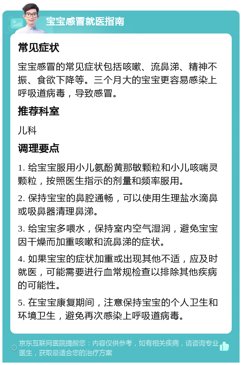 宝宝感冒就医指南 常见症状 宝宝感冒的常见症状包括咳嗽、流鼻涕、精神不振、食欲下降等。三个月大的宝宝更容易感染上呼吸道病毒，导致感冒。 推荐科室 儿科 调理要点 1. 给宝宝服用小儿氨酚黄那敏颗粒和小儿咳喘灵颗粒，按照医生指示的剂量和频率服用。 2. 保持宝宝的鼻腔通畅，可以使用生理盐水滴鼻或吸鼻器清理鼻涕。 3. 给宝宝多喂水，保持室内空气湿润，避免宝宝因干燥而加重咳嗽和流鼻涕的症状。 4. 如果宝宝的症状加重或出现其他不适，应及时就医，可能需要进行血常规检查以排除其他疾病的可能性。 5. 在宝宝康复期间，注意保持宝宝的个人卫生和环境卫生，避免再次感染上呼吸道病毒。