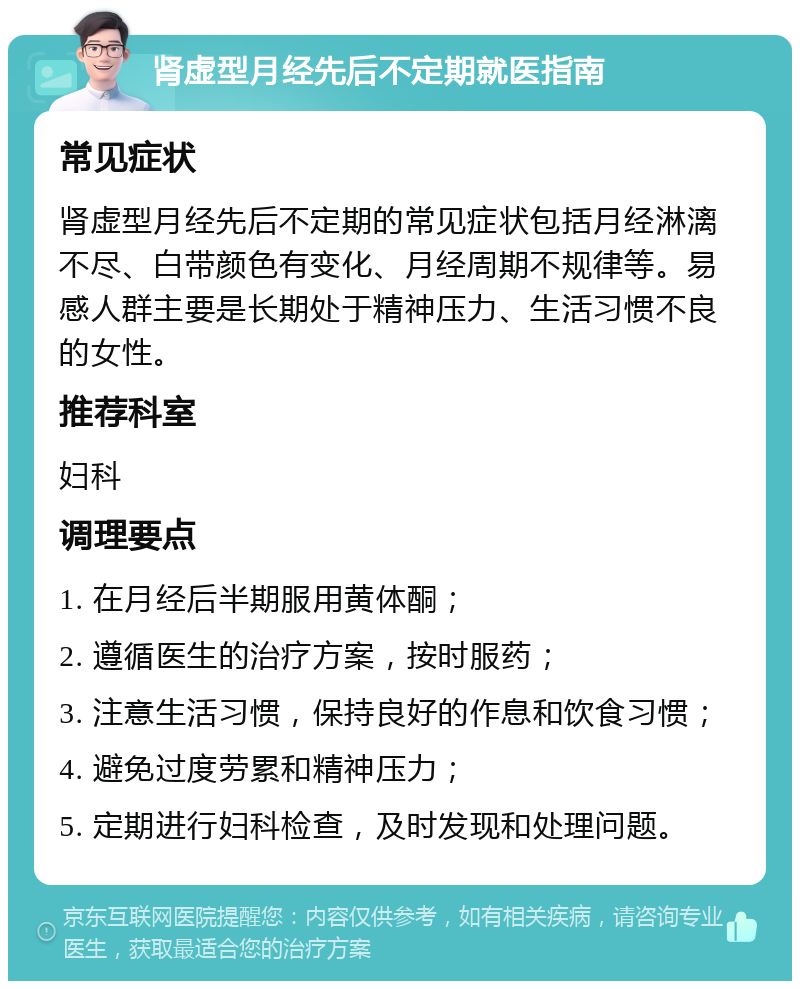 肾虚型月经先后不定期就医指南 常见症状 肾虚型月经先后不定期的常见症状包括月经淋漓不尽、白带颜色有变化、月经周期不规律等。易感人群主要是长期处于精神压力、生活习惯不良的女性。 推荐科室 妇科 调理要点 1. 在月经后半期服用黄体酮； 2. 遵循医生的治疗方案，按时服药； 3. 注意生活习惯，保持良好的作息和饮食习惯； 4. 避免过度劳累和精神压力； 5. 定期进行妇科检查，及时发现和处理问题。