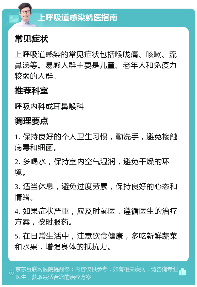 上呼吸道感染就医指南 常见症状 上呼吸道感染的常见症状包括喉咙痛、咳嗽、流鼻涕等。易感人群主要是儿童、老年人和免疫力较弱的人群。 推荐科室 呼吸内科或耳鼻喉科 调理要点 1. 保持良好的个人卫生习惯，勤洗手，避免接触病毒和细菌。 2. 多喝水，保持室内空气湿润，避免干燥的环境。 3. 适当休息，避免过度劳累，保持良好的心态和情绪。 4. 如果症状严重，应及时就医，遵循医生的治疗方案，按时服药。 5. 在日常生活中，注意饮食健康，多吃新鲜蔬菜和水果，增强身体的抵抗力。