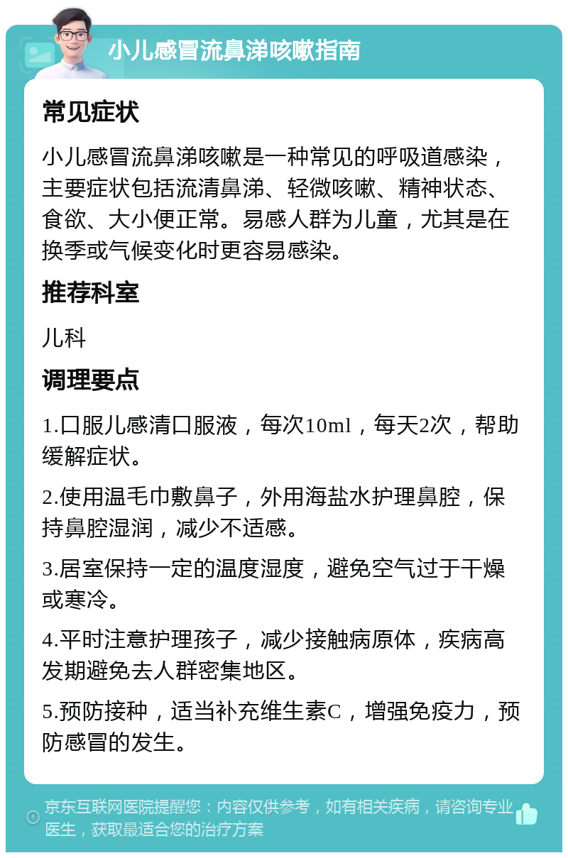 小儿感冒流鼻涕咳嗽指南 常见症状 小儿感冒流鼻涕咳嗽是一种常见的呼吸道感染，主要症状包括流清鼻涕、轻微咳嗽、精神状态、食欲、大小便正常。易感人群为儿童，尤其是在换季或气候变化时更容易感染。 推荐科室 儿科 调理要点 1.口服儿感清口服液，每次10ml，每天2次，帮助缓解症状。 2.使用温毛巾敷鼻子，外用海盐水护理鼻腔，保持鼻腔湿润，减少不适感。 3.居室保持一定的温度湿度，避免空气过于干燥或寒冷。 4.平时注意护理孩子，减少接触病原体，疾病高发期避免去人群密集地区。 5.预防接种，适当补充维生素C，增强免疫力，预防感冒的发生。