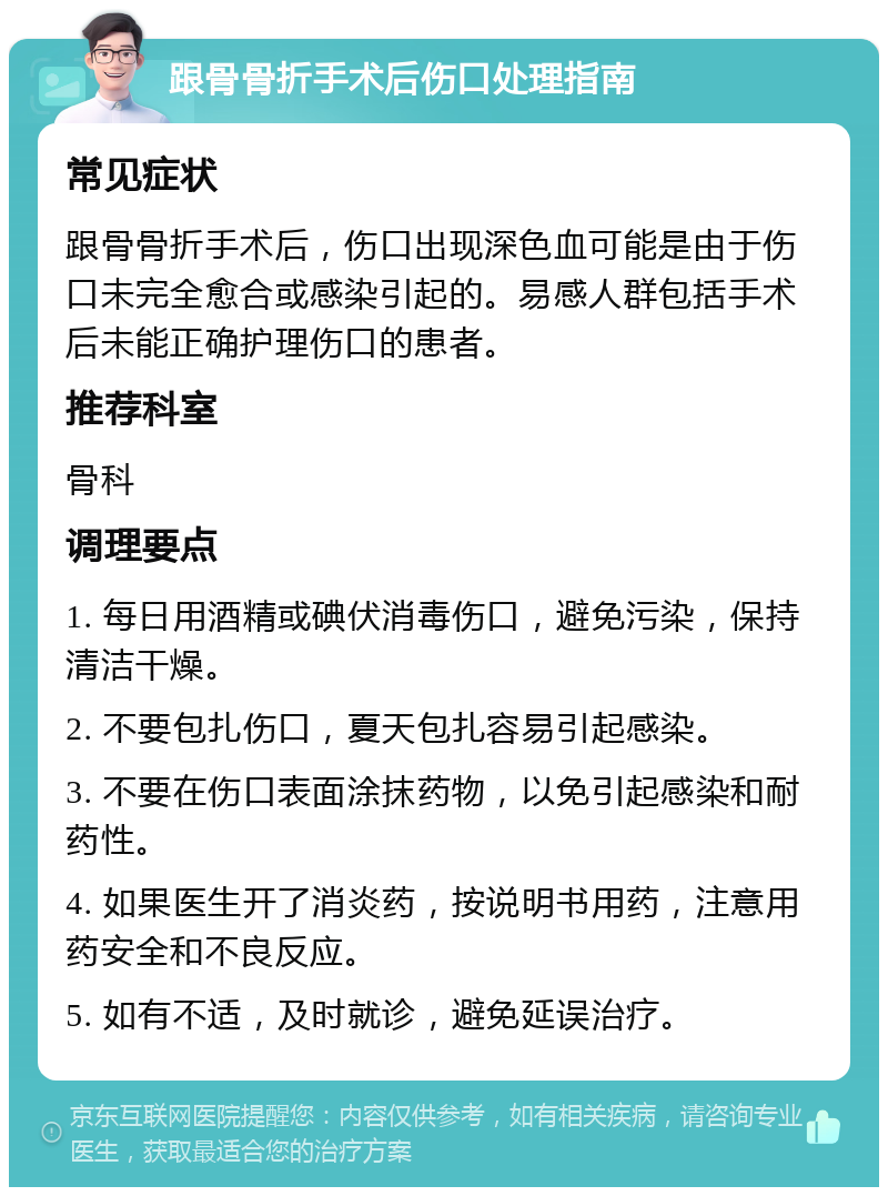 跟骨骨折手术后伤口处理指南 常见症状 跟骨骨折手术后，伤口出现深色血可能是由于伤口未完全愈合或感染引起的。易感人群包括手术后未能正确护理伤口的患者。 推荐科室 骨科 调理要点 1. 每日用酒精或碘伏消毒伤口，避免污染，保持清洁干燥。 2. 不要包扎伤口，夏天包扎容易引起感染。 3. 不要在伤口表面涂抹药物，以免引起感染和耐药性。 4. 如果医生开了消炎药，按说明书用药，注意用药安全和不良反应。 5. 如有不适，及时就诊，避免延误治疗。