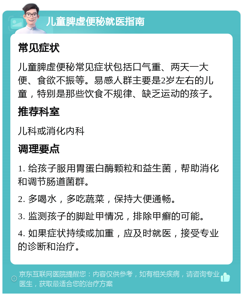 儿童脾虚便秘就医指南 常见症状 儿童脾虚便秘常见症状包括口气重、两天一大便、食欲不振等。易感人群主要是2岁左右的儿童，特别是那些饮食不规律、缺乏运动的孩子。 推荐科室 儿科或消化内科 调理要点 1. 给孩子服用胃蛋白酶颗粒和益生菌，帮助消化和调节肠道菌群。 2. 多喝水，多吃蔬菜，保持大便通畅。 3. 监测孩子的脚趾甲情况，排除甲癣的可能。 4. 如果症状持续或加重，应及时就医，接受专业的诊断和治疗。