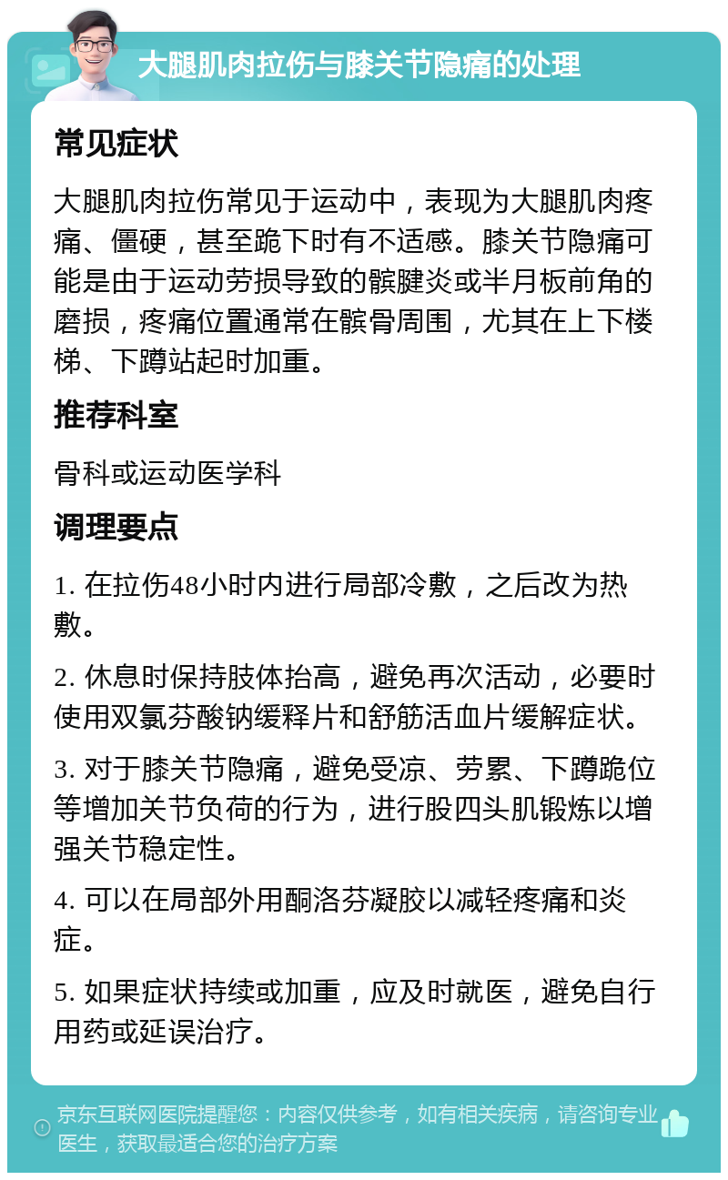 大腿肌肉拉伤与膝关节隐痛的处理 常见症状 大腿肌肉拉伤常见于运动中，表现为大腿肌肉疼痛、僵硬，甚至跪下时有不适感。膝关节隐痛可能是由于运动劳损导致的髌腱炎或半月板前角的磨损，疼痛位置通常在髌骨周围，尤其在上下楼梯、下蹲站起时加重。 推荐科室 骨科或运动医学科 调理要点 1. 在拉伤48小时内进行局部冷敷，之后改为热敷。 2. 休息时保持肢体抬高，避免再次活动，必要时使用双氯芬酸钠缓释片和舒筋活血片缓解症状。 3. 对于膝关节隐痛，避免受凉、劳累、下蹲跪位等增加关节负荷的行为，进行股四头肌锻炼以增强关节稳定性。 4. 可以在局部外用酮洛芬凝胶以减轻疼痛和炎症。 5. 如果症状持续或加重，应及时就医，避免自行用药或延误治疗。