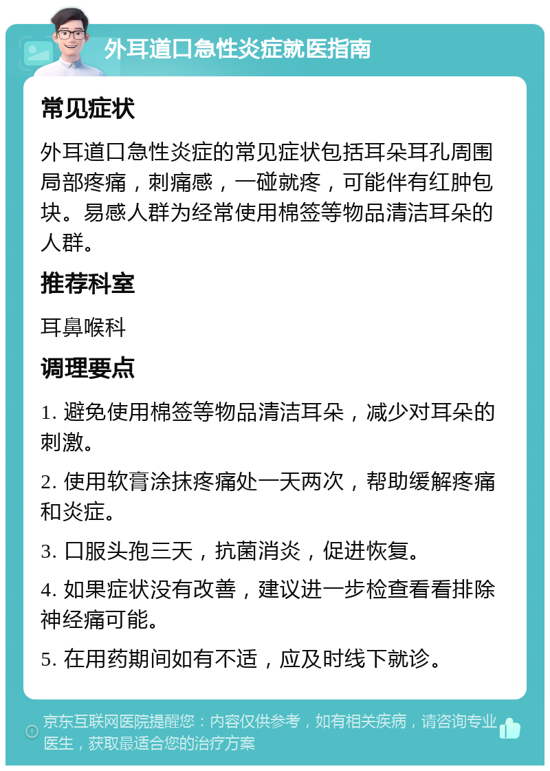 外耳道口急性炎症就医指南 常见症状 外耳道口急性炎症的常见症状包括耳朵耳孔周围局部疼痛，刺痛感，一碰就疼，可能伴有红肿包块。易感人群为经常使用棉签等物品清洁耳朵的人群。 推荐科室 耳鼻喉科 调理要点 1. 避免使用棉签等物品清洁耳朵，减少对耳朵的刺激。 2. 使用软膏涂抹疼痛处一天两次，帮助缓解疼痛和炎症。 3. 口服头孢三天，抗菌消炎，促进恢复。 4. 如果症状没有改善，建议进一步检查看看排除神经痛可能。 5. 在用药期间如有不适，应及时线下就诊。