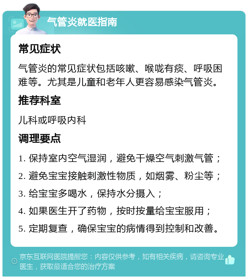 气管炎就医指南 常见症状 气管炎的常见症状包括咳嗽、喉咙有痰、呼吸困难等。尤其是儿童和老年人更容易感染气管炎。 推荐科室 儿科或呼吸内科 调理要点 1. 保持室内空气湿润，避免干燥空气刺激气管； 2. 避免宝宝接触刺激性物质，如烟雾、粉尘等； 3. 给宝宝多喝水，保持水分摄入； 4. 如果医生开了药物，按时按量给宝宝服用； 5. 定期复查，确保宝宝的病情得到控制和改善。