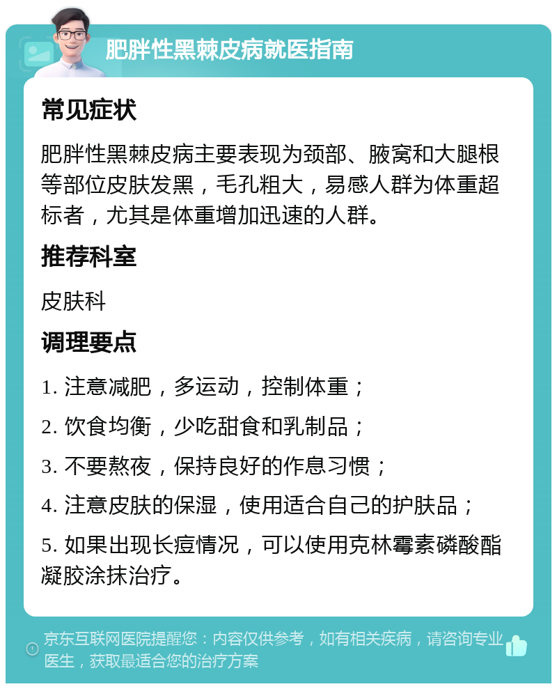 肥胖性黑棘皮病就医指南 常见症状 肥胖性黑棘皮病主要表现为颈部、腋窝和大腿根等部位皮肤发黑，毛孔粗大，易感人群为体重超标者，尤其是体重增加迅速的人群。 推荐科室 皮肤科 调理要点 1. 注意减肥，多运动，控制体重； 2. 饮食均衡，少吃甜食和乳制品； 3. 不要熬夜，保持良好的作息习惯； 4. 注意皮肤的保湿，使用适合自己的护肤品； 5. 如果出现长痘情况，可以使用克林霉素磷酸酯凝胶涂抹治疗。