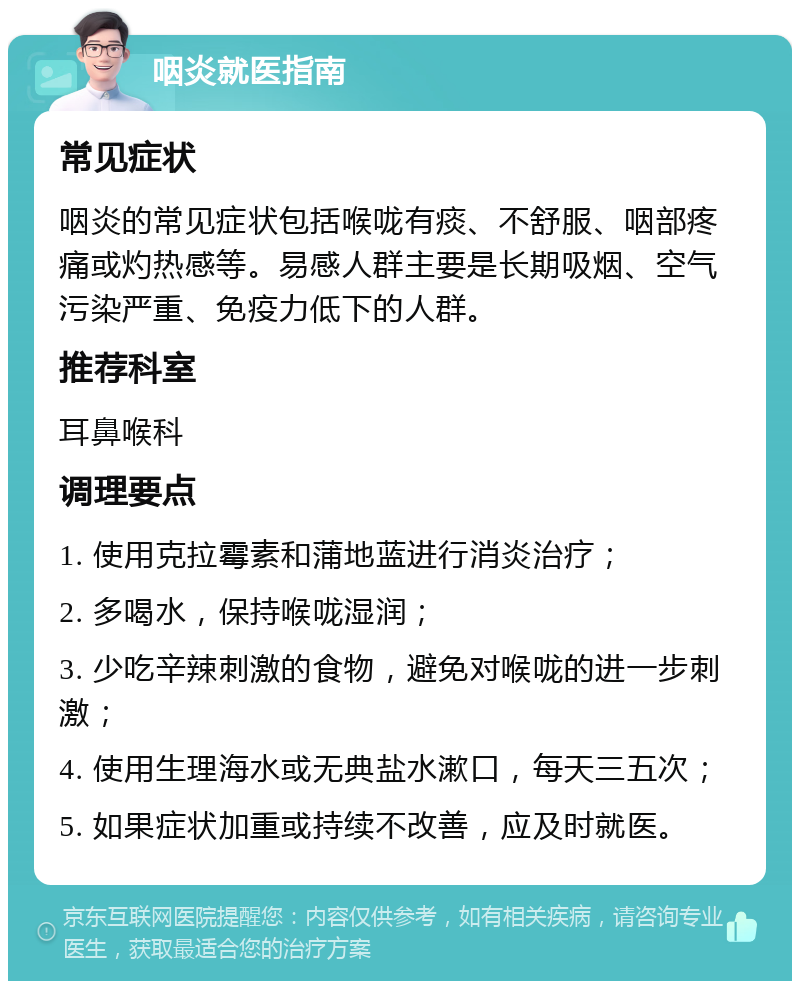 咽炎就医指南 常见症状 咽炎的常见症状包括喉咙有痰、不舒服、咽部疼痛或灼热感等。易感人群主要是长期吸烟、空气污染严重、免疫力低下的人群。 推荐科室 耳鼻喉科 调理要点 1. 使用克拉霉素和蒲地蓝进行消炎治疗； 2. 多喝水，保持喉咙湿润； 3. 少吃辛辣刺激的食物，避免对喉咙的进一步刺激； 4. 使用生理海水或无典盐水漱口，每天三五次； 5. 如果症状加重或持续不改善，应及时就医。