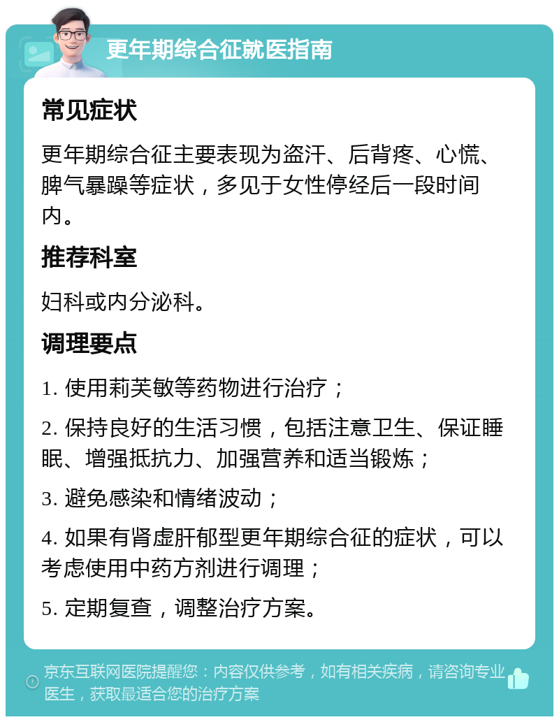 更年期综合征就医指南 常见症状 更年期综合征主要表现为盗汗、后背疼、心慌、脾气暴躁等症状，多见于女性停经后一段时间内。 推荐科室 妇科或内分泌科。 调理要点 1. 使用莉芙敏等药物进行治疗； 2. 保持良好的生活习惯，包括注意卫生、保证睡眠、增强抵抗力、加强营养和适当锻炼； 3. 避免感染和情绪波动； 4. 如果有肾虚肝郁型更年期综合征的症状，可以考虑使用中药方剂进行调理； 5. 定期复查，调整治疗方案。